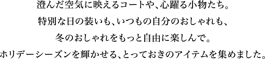 在清新的空气中映照的外套，令人心动的小物件。特别日子的装扮也好，平时自己的打扮也好，让您更自由地享受冬天的时尚吧。为您搜罗了在假日季节大放异彩的珍藏单品。