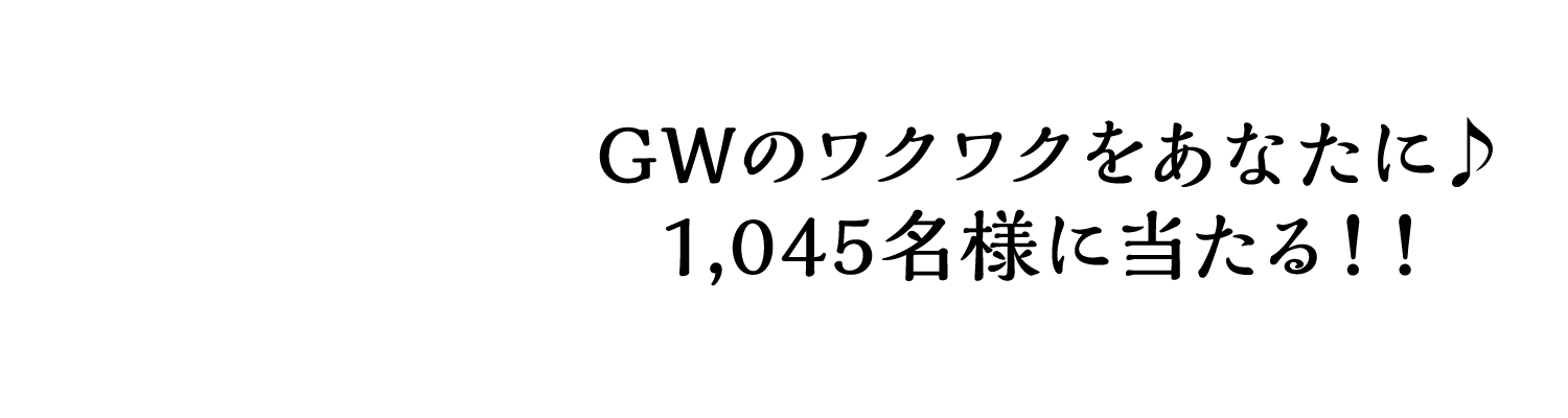 GWのワクワクをあなたに♪1,045名様に当たる！！