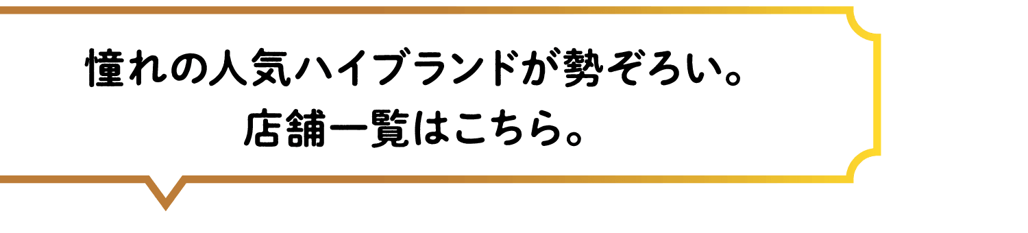 憧れの人気ハイブランドが勢ぞろい。店舗一覧はこちら。