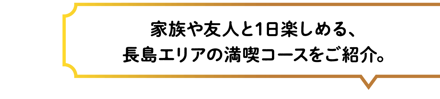 家族や友人と1日楽しめる、長島エリアの満喫コースをご紹介。