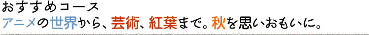 アニメの世界から、芸術、紅葉まで。秋を思いおもいに。