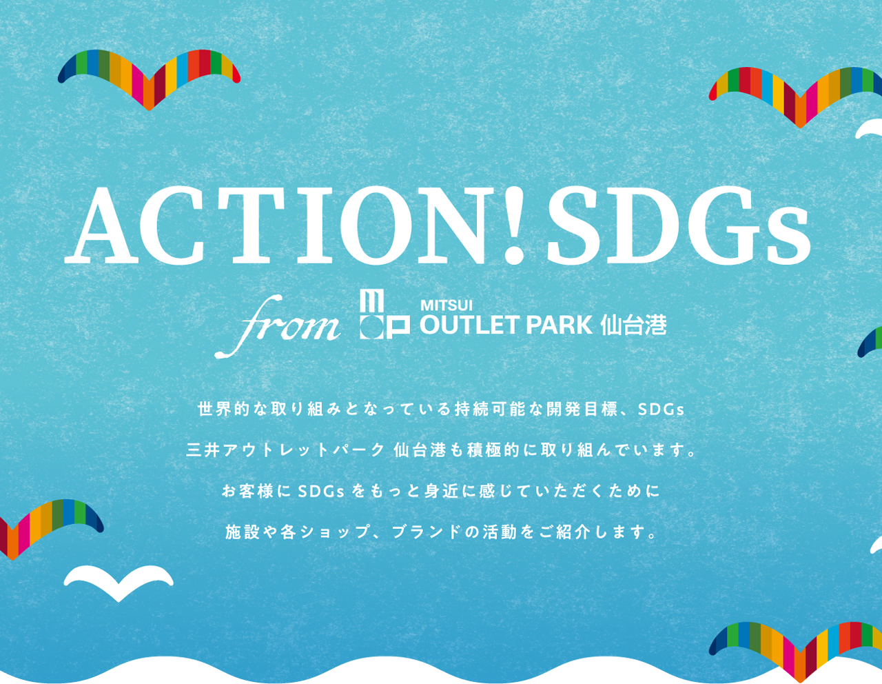 ACTION!SDGs from 三井アウトレットパーク 仙台港 世界的な取り組みとなっている持続可能な開発目標、SDGs 三井アウトレットパーク 仙台港も積極的に取り組んでいきます。お客様にSDGsをもっと身近に感じていただくために施設や各ショップ、ブランドの活動をご紹介します。