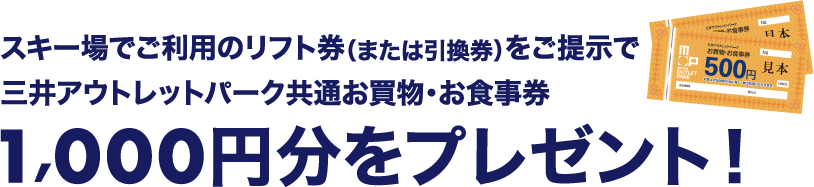 スキー場でご利用のリフト券（または引換券）をご提示で、三井アウトレットパーク共通お買物・お食事券1,000円分をプレゼント！