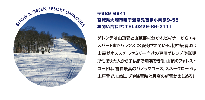 SNOW & GREEN RESORT ONIKOUBE 〒989-6941
								宮城県大崎市鳴子温泉鬼首字小向原9-55
								お問い合わせ：TEL:0229-86-2111
								ゲレンデは山頂部と山麓部に分かれビギナーからエキスパートまでバランスよく配分されている。初中級者には山麓がオススメ！ファミリー向けの専用ゲレンデや託児所もあり大人から子供まで満喫できる。山頂のフォレストロードは、雪質最高のパノラマコース。スネークロードは未圧雪で、自然コブや降雪時は最高の新雪が楽しめる！