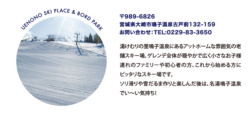 UENONO SKI PLACE & BORD PARK 〒989-6826
								宮城県大崎市鳴子温泉古戸前132-159
								お問い合わせ：TEL:0229-83-3650
								湯けむりの里鳴子温泉にあるアットホームな雰囲気の老舗スキー場。ゲレンデ全体が穏やかで広く小さなお子様連れのファミリーや初心者の方、これから始める方にピッタリなスキー場です。ソリ滑りや雪だるま作りと楽しんだ後は、名湯鳴子温泉でい～い気持ち！