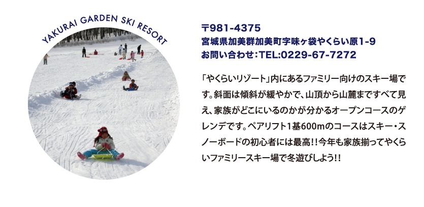 YAKURAI GARDEN SKI RESORT 〒981-4375
								宮城県加美群加美町字味ヶ袋やくらい原1-9
								お問い合わせ：TEL:0229-67-7272
								「やくらいリゾート」内にあるファミリー向けのスキー場です。斜面は傾斜が緩やかで、山頂から山麓まですべて見え、家族がどこにいるのかが分かるオープンコースのゲレンデです。ペアリフト1基600mのコースはスキー・スノーボードの初心者には最高！！今年も家族揃ってやくらいファミリースキー場で冬遊びしよう！！