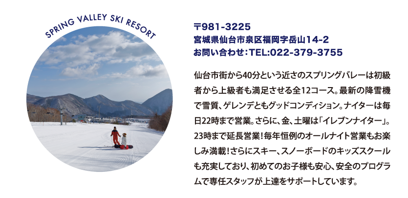 SPRING VALLEY SKI RESORT 〒981-3225
								宮城県仙台市泉区福岡字岳山14-2
								お問い合わせ：TEL:022-379-3755
								仙台市街から40分という近さのスプリングバレーは初級者から上級者も満足させる全12コース。最新の降雪機で雪質、ゲレンデともグッドコンディション。ナイターは毎日22時まで営業。さらに、金、土曜は「イレブンナイター」。23時まで延長営業！毎年恒例のオールナイト営業もお楽しみ満載！さらにスキー、スノーボードのキッズスクールも充実しており、初めてのお子様も安心、安全のプログラムで専任スタッフが上達をサポートしています。