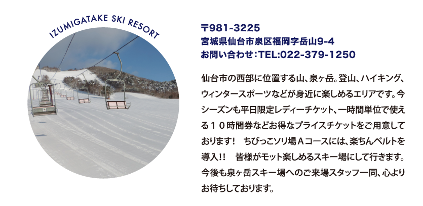 IZUMIGATAKE SKI RESORT 〒981-3225
								宮城県仙台市泉区福岡字岳山9-4
								お問い合わせ：TEL:022-379-1250
								仙台市の西部に位置する山、泉ヶ岳。登山、ハイキング、ウィンタースポーツなどが身近に楽しめるエリアです。今シーズンも平日限定レディーチケット、一時間単位で使える１０時間券などお得なプライスチケットをご用意しております！ ちびっこソリ場Ａコースには、楽ちんベルトを導入！！ 皆様がモット楽しめるスキー場にして行きます。今後も泉ヶ岳スキー場へのご来場スタッフ一同、心よりお待ちしております。