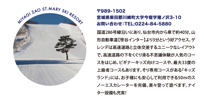 MIYAGI ZAO ST.MARY SKI RESORT 〒989-1502
								宮城県柴田郡川崎町大字今宿字猪ノ沢3-10
								お問い合わせ：TEL:0224-84-5880
								国道286号線沿いにあり、仙台市内から車で約40分、山形自動車道【笹谷インター】より3分という好アクセス。ゲレンデは高速道路と立体交差するユニークなレイアウトで、高速道路の下をくぐり滑る不思議体験が人気のコースをはじめ、ビギナーキッズ向けコースや、最大33度の上級者コースもあります。そり専用コースがある『キッズランド』には、お子様にも安心して利用できる50ｍのスノーエスカレーターを完備、楽々登って遊べます。ナイター設備も充実！