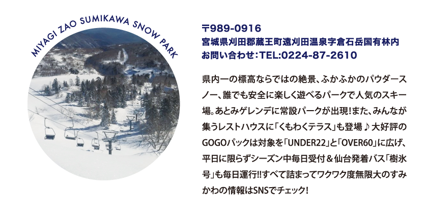 MIYAGI ZAO SUMIKAWA SNOW PARK 〒989-0916
								宮城県刈田郡蔵王町遠刈田温泉字倉石岳国有林内
								お問い合わせ：TEL:0224-87-2610
								県内一の標高ならではの絶景、ふかふかのパウダースノー、誰でも安全に楽しく遊べるパークで人気のスキー場。あとみゲレンデに常設パークが出現！また、みんなが集うレストハウスに「くもわくテラス」も登場♪大好評のGOGOパックは対象を「UNDER22」と「OVER60」に広げ、平日に限らずシーズン中毎日受付＆仙台発着バス「樹氷号」も毎日運行!!すべて詰まってワクワク度無限大のすみかわの情報はSNSでチェック！