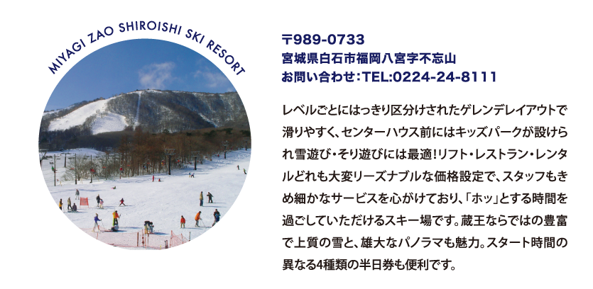 MIYAGI ZAO SHIROISHI SKI RESORT 〒989-0733
								宮城県白石市福岡八宮字不忘山
								お問い合わせ：TEL:0224-24-8111
								レベルごとにはっきり区分けされたゲレンデレイアウトで滑りやすく、センターハウス前にはキッズパークが設けられ雪遊び・そり遊びには最適！リフト・レストラン・レンタルどれも大変リーズナブルな価格設定で、スタッフもきめ細かなサービスを心がけており、「ホッ」とする時間を過ごしていただけるスキー場です。蔵王ならではの豊富で上質の雪と、雄大なパノラマも魅力。スタート時間の異なる4種類の半日券も便利です。