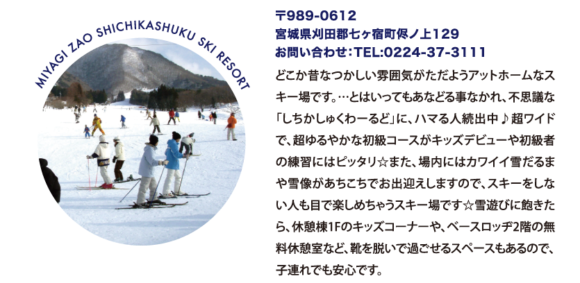 MIYAGI ZAO SHICHIKASHUKU SKI RESORT 〒989-0612
								宮城県刈田郡七ヶ宿町侭ノ上129
								お問い合わせ：TEL:0224-37-3111
								どこか昔なつかしい雰囲気がただようアットホームなスキー場です。…とはいってもあなどる事なかれ、不思議な「しちかしゅくわーるど」に、ハマる人続出中♪超ワイドで、超ゆるやかな初級コースがキッズデビューや初級者の練習にはピッタリ☆また、場内にはカワイイ雪だるまや雪像があちこちでお出迎えしますので、スキーをしない人も目で楽しめちゃうスキー場です☆雪遊びに飽きたら、休憩棟1Fのキッズコーナーや、ベースロッヂ2階の無料休憩室など、靴を脱いで過ごせるスペースもあるので、子連れでも安心です。