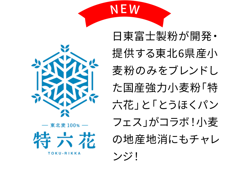 NEW
〈特六花〉
日東富士製粉が開発・提供する東北6県産小麦粉のみをブレンドした国産強力小麦粉「特六花」と「とうほくパンフェス」がコラボ！小麦の地産地消にもチャレンジ！