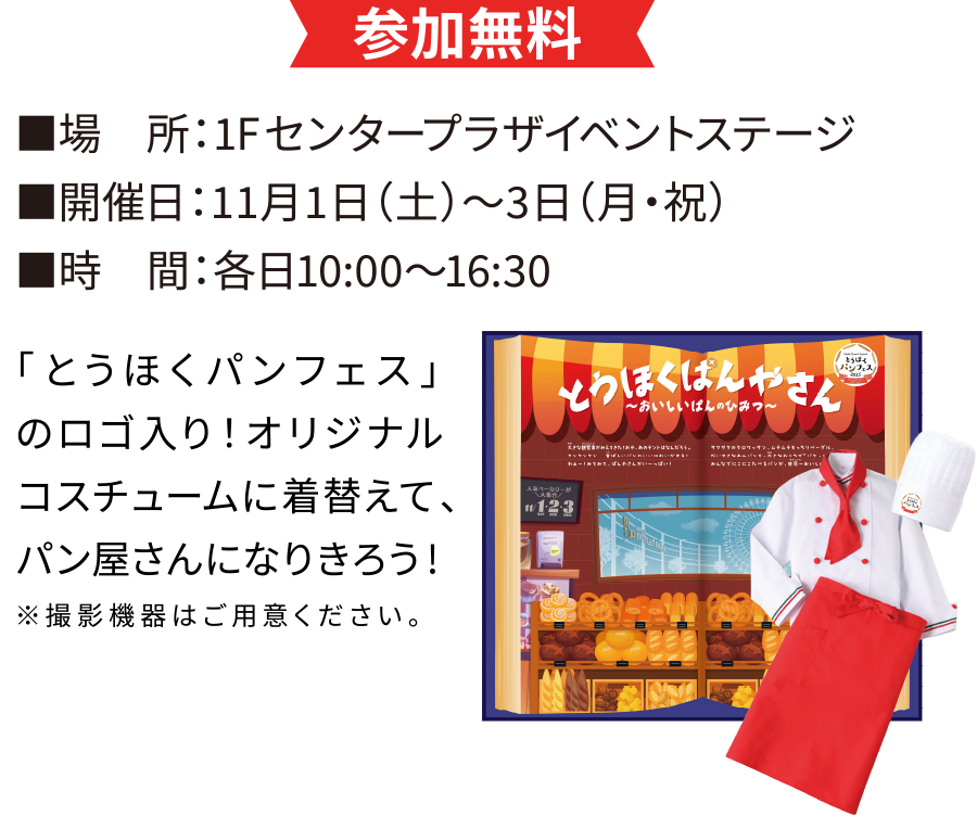【参加無料
■場　所：1Fセンタープラザイベントステージ
■開催日：11月1日（土）〜3日（月・祝）
■時　間：各日10:00～16:30
「とうほくパンフェス」のロゴ入り！オリジナルコスチュームに着替えて、パン屋さんになりきろう！
※撮影機器はご用意ください。】