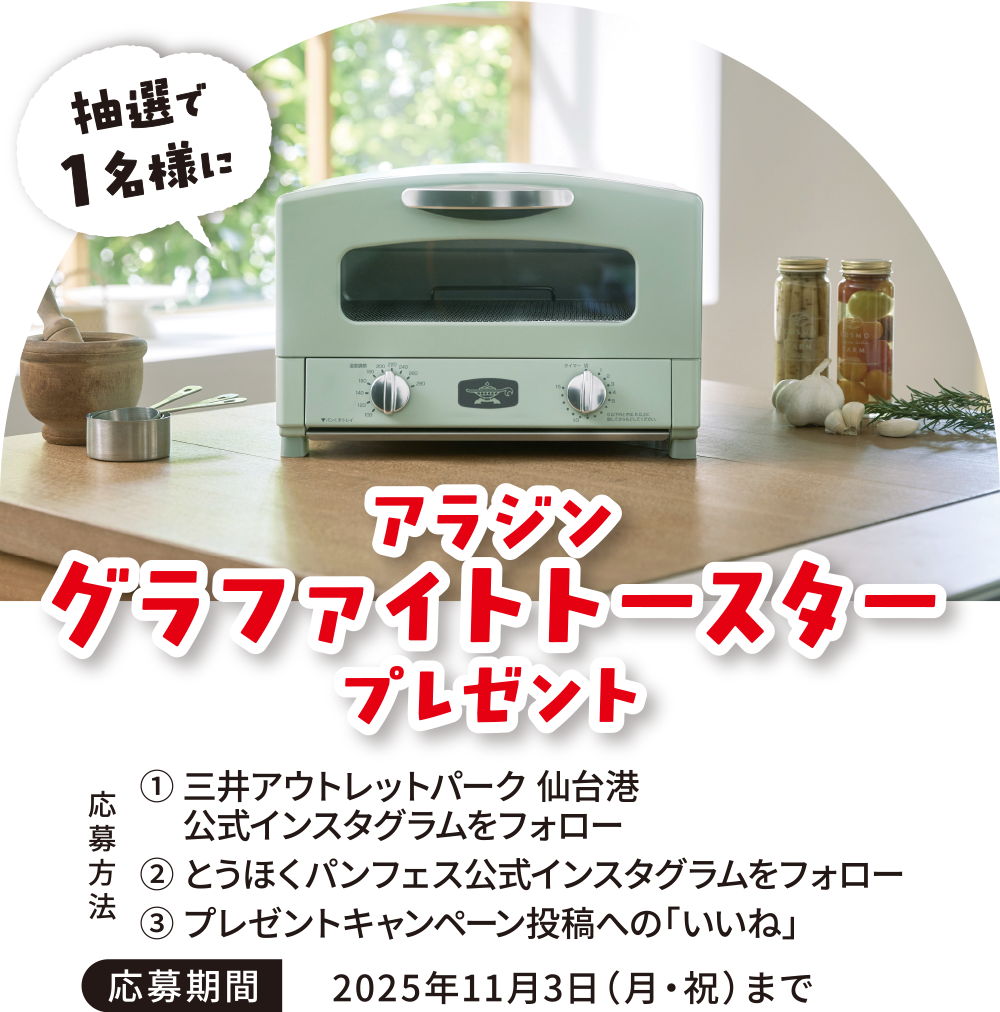 アラジン グラファイトトースター プレゼント
① 三井アウトレットパーク仙台港 公式インスタグラムをフォロー
② とうほくパンフェス公式インスタグラムをフォロー
③ プレゼントキャンペーン投稿への「いいね」
応募期間:2025年11月3日(月・祝)まで
