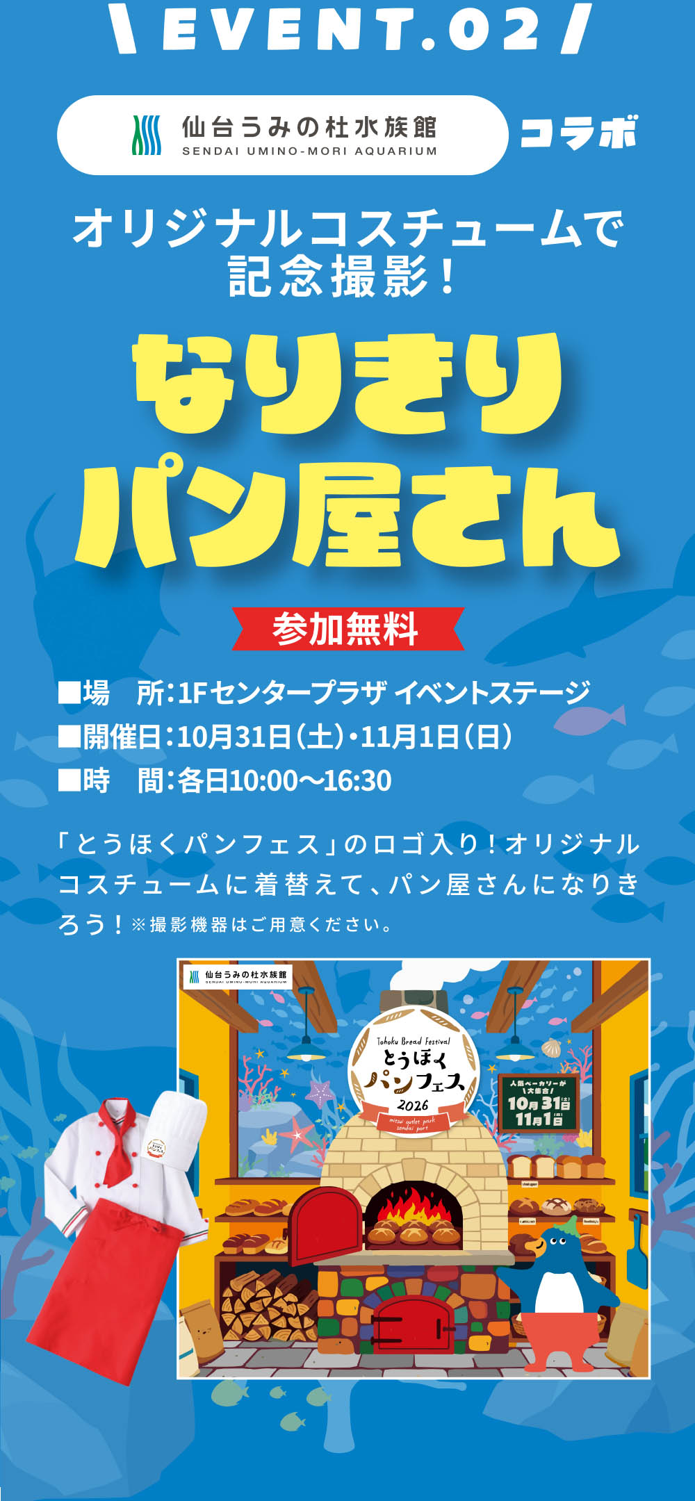 EVENT.02
オリジナルコスチュームで記念撮影!
なりきりパン屋さん
【参加無料】
■場 所:1Fセンタープラザ イベントステージ
■開催日:10月31日(土)・11月1日(日)
■時 間:各日10:00~16:30
「とうほくパンフェス」のロゴ入り!オリジナルコスチュームに着替えて、パン屋さんになりきろう!
※撮影機器はご用意ください。