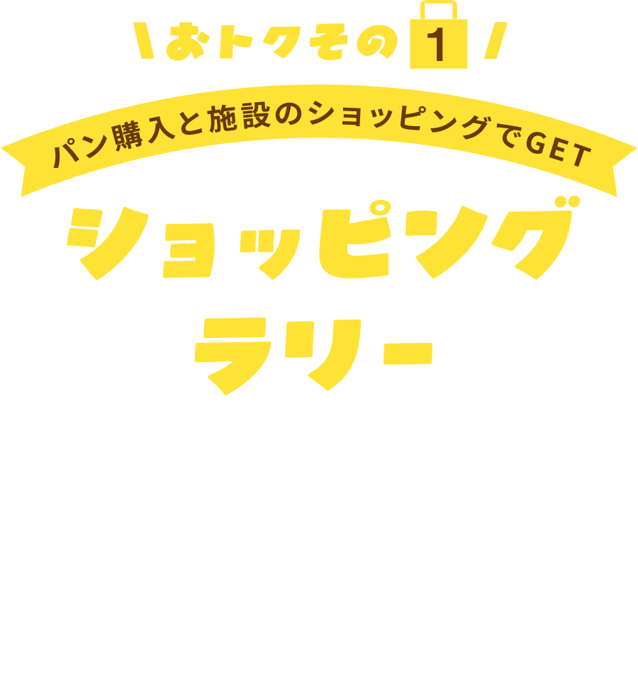 〈おトクその1〉
パン購入と施設のショッピングでGET
ショッピングラリ-
■引換場所:1F GAP前階段下
「とうほくパンフェス2026運営本部テント」
■引換日時:10月31日(土)・11月1日(日)
各日10:00~なくなり次第終了(最終16:30まで)