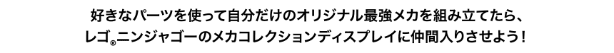 好きなパーツを使って自分だけのオリジナル最強メカを組み立てたら、レゴ®ニンジャゴーのメカコレクションディスプレイに仲間入りさせよう！