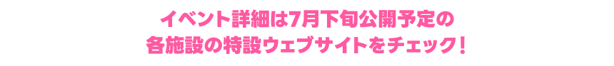 イベント詳細は7月下旬公開予定の各施設の特設ウェブサイトをチェック！