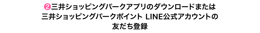 ❷三井ショッピングパークアプリのダウンロードまたは三井ショッピングパークポイント LINE公式アカウントの友だち登録