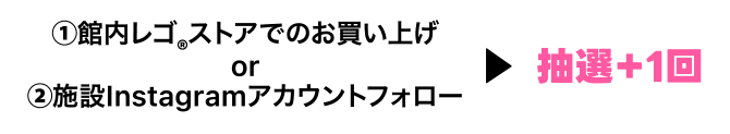 ①館内レゴ®︎ストアでのお買い上げor②施設Instagramアカウントフォロー▶抽選＋1回