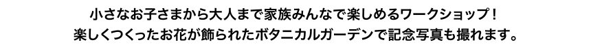 小さなお子さまから大人まで家族みんなで楽しめるワークショップ！楽しくつくったお花が飾られたボタニカルガーデンで記念写真も撮れます。