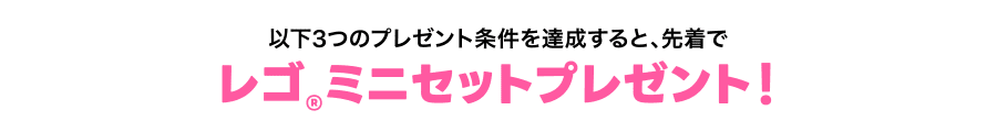 以下3つのプレゼント条件を達成すると、先着でレゴ®ミニセットプレゼント！