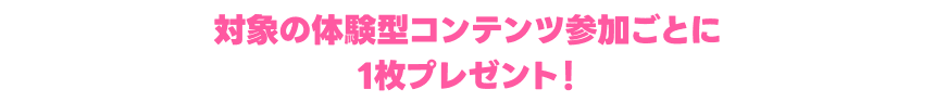 対象の体験型コンテンツ参加ごとに1枚プレゼント！