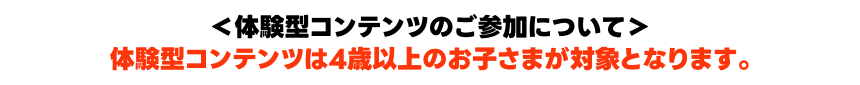 ＜体験型コンテンツのご参加について＞体験型コンテンツは4歳以上のお子さまが対象となります。