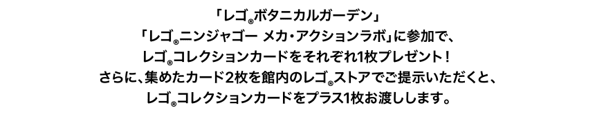 「レゴ®︎ボタニカルガーデン」「レゴ®︎ニンジャゴー メカ・アクションラボ」に参加で、レゴ®︎コレクションカードをそれぞれ1枚プレゼント！さらに、集めたカード2枚を館内のレゴ®︎ストアでご提示いただくと、レゴ®︎コレクションカードをプラス1枚お渡しします。