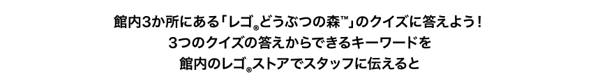 館内3か所にある「レゴ®︎どうぶつの森™」のクイズに答えよう！3つのクイズの答えからできるキーワードを館内のレゴ®︎ストアでスタッフに伝えると