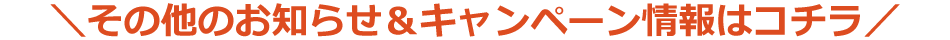 その他のお知らせ＆キャンペーン情報はコチラ