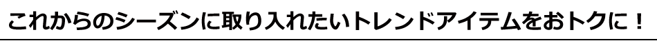 これからのシーズンに取り入れたいトレンドアイテムをおトクに！