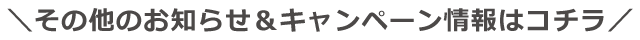 その他のお知らせ＆キャンペーン情報はコチラ