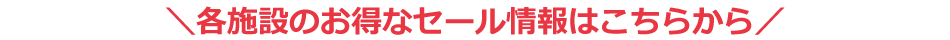 各施設のお得なセール情報はこちらから