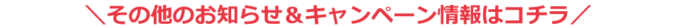 その他のお知らせ＆キャンペーン情報はコチラ