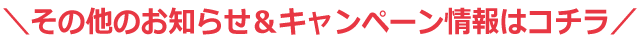 その他のお知らせ＆キャンペーン情報はコチラ