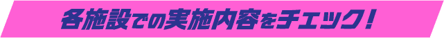 各施設での実施内容をチェック！​