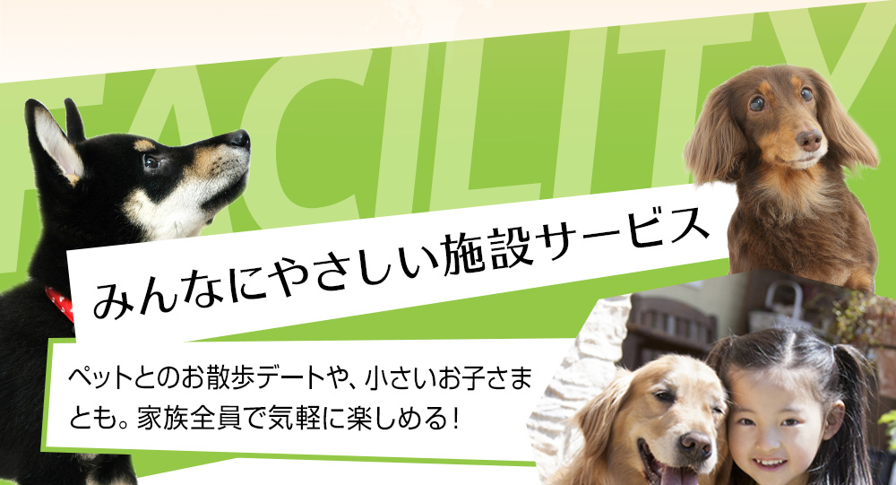 FACILITY みんなにやさしい施設サービス ペットとのお散歩デートや、小さいお子さまとも家族全員で気軽に楽しめる！