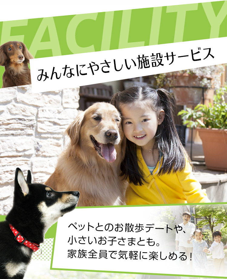 FACILITY みんなにやさしい施設サービス ペットとのお散歩デートや、小さいお子さまとも家族全員で気軽に楽しめる！
