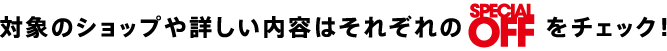 対象のショップや詳しい内容はそれぞれのSPECIAL OFFをチェック！