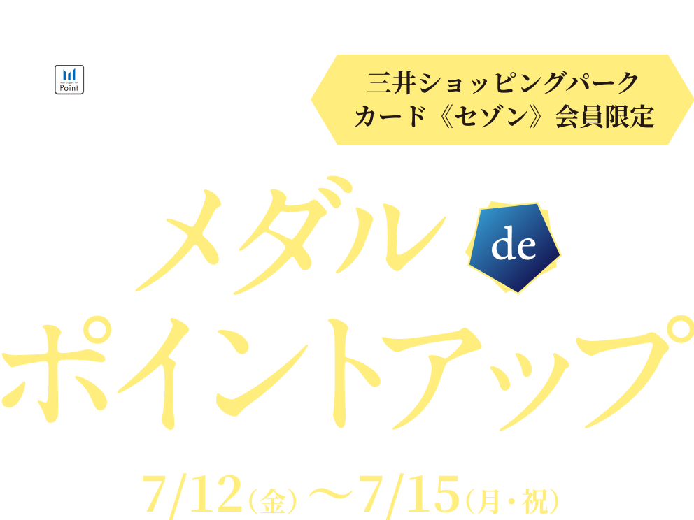 三井ショッピング メンバーズプログラム　三井ショッピングパークカード《セゾン》会員限定 | メダル de ポイントアップ | 7/12（金）〜 7/15（月・祝）
