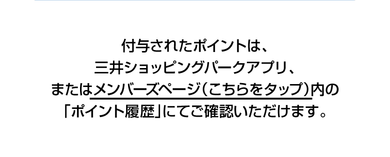 付与されたポイントは、三井ショッピングパークアプリ、またはメンバーズページ（こちら）内の「ポイント履歴」にてご確認いただけます。