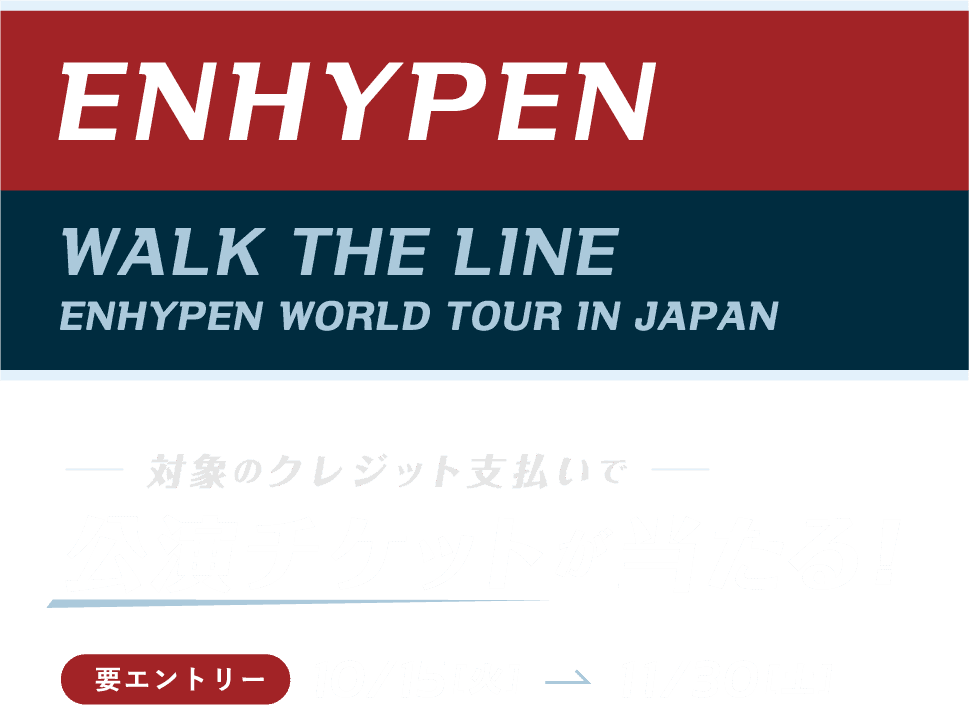 ENHYPEN WALK THE LINE ENHYPEN WORLD TOUR IN JAPAN 対象のクレジット支払いで 公演チケットが当たる！ 要エントリー 10/15［火］→11/30［土］