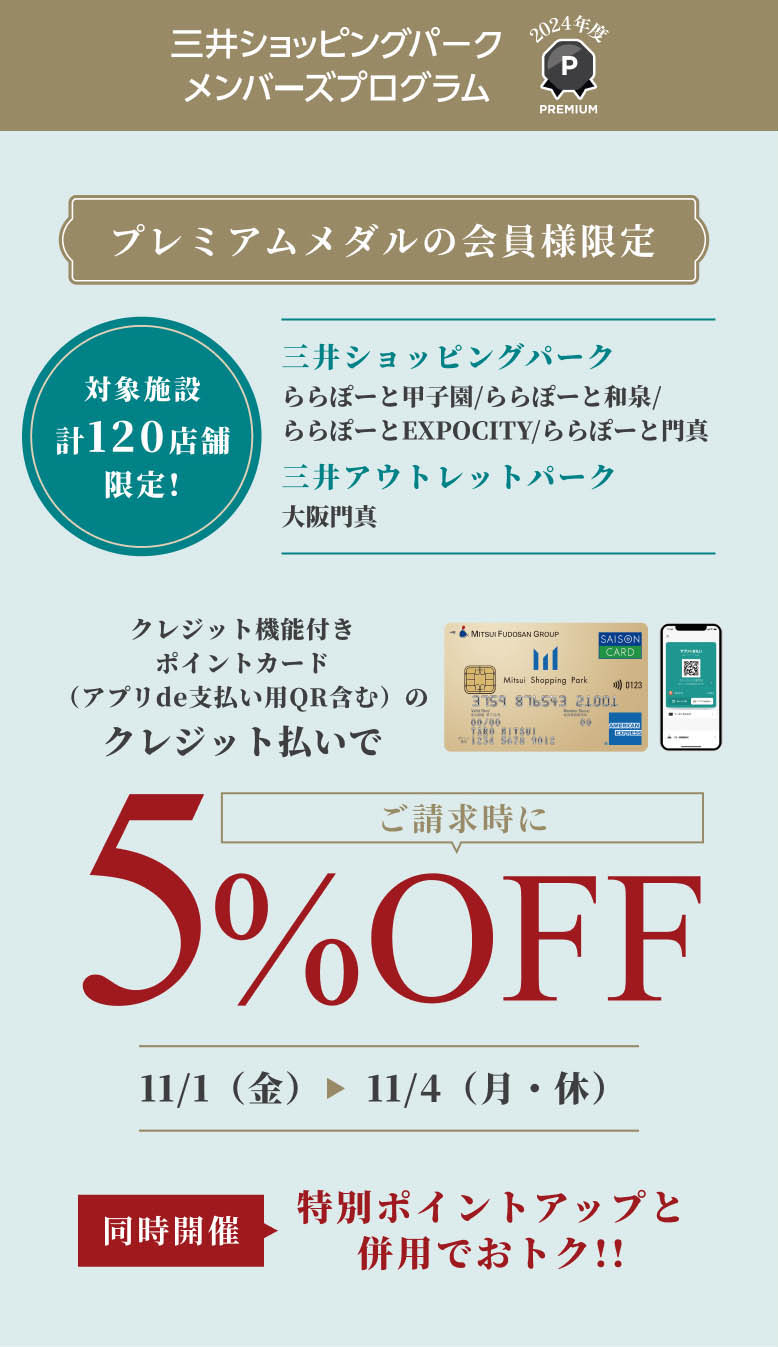 プレミアムメダルの会員様限定　ご請求時に5%OFF | 同時開催　特別ポイントアップと併用でおトク!! | 11/1（金）〜 11/4（月・休）対象施設 計120店舗 限定 三井ショッピングパーク ららぽーと甲子園/ららぽーと和泉/ららぽーとEXPOCITY/ららぽーと門真 | 三井アウトレットパーク　大阪門真