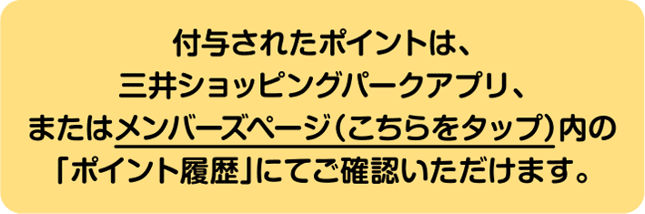 付与されたポイントは、三井ショッピングパークアプリ、またはメンバーズページ（こちら）内の「ポイント履歴」にてご確認いただけます。