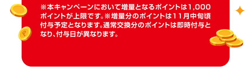 ※本キャンペーンにおいて増量となるポイントは1,000ポイントが上限です。※増量分のポイントは11月中旬頃付与予定となります。通常交換分のポイントは即時付与となり、付与日が異なります。