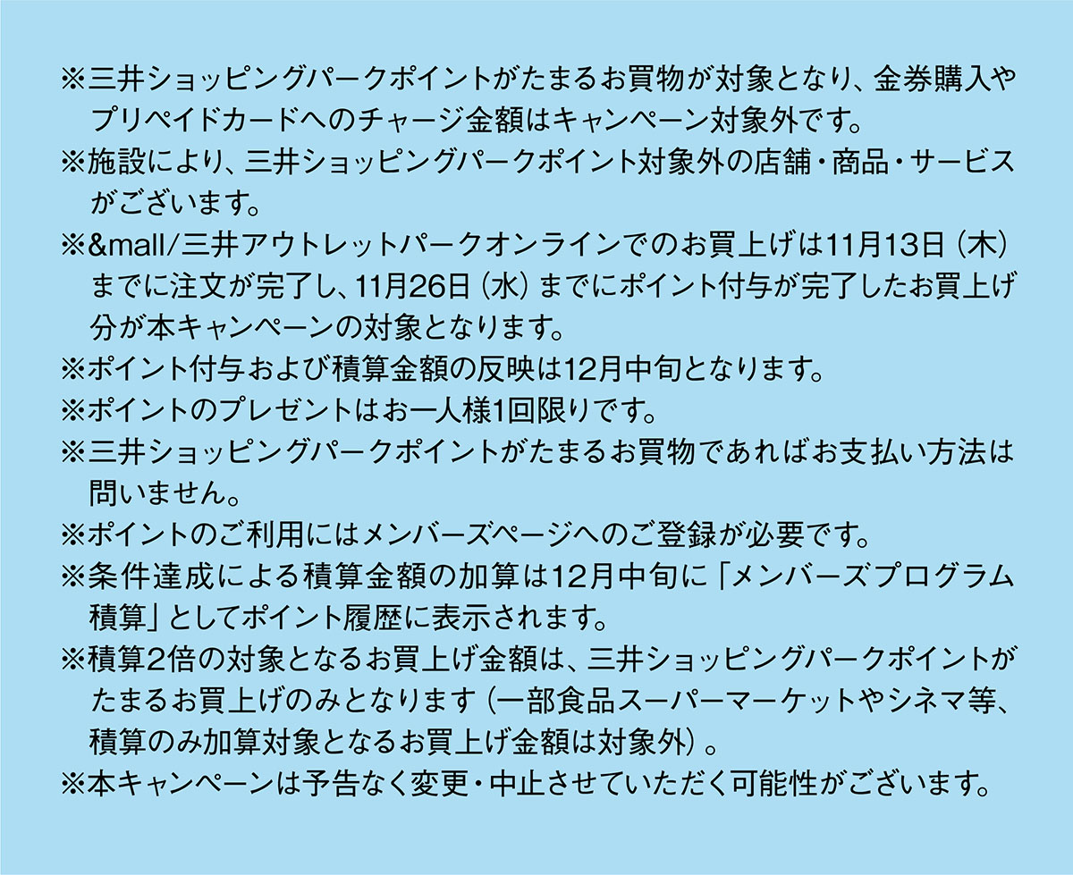 ※三井ショッピングパークポイントがたまるお買物が対象となり、金券購入やプリペイドカードへのチャージ金額はキャンペーン対象外です。
※施設により、三井ショッピングパークポイント対象外の店舗・商品・サービスがございます。※&mall/三井アウトレットパークオンラインでのお買上げは11月13日（木）までに注文が完了し、11月26日（水）までにポイント付与が完了したお買上げ分が本キャンペーンの対象となります。※ポイント付与および積算金額の反映は12月中旬となります。※ポイントのプレゼントはお一人様1回限りです。※三井ショッピングパークポイントがたまるお買物であればお支払い方法は問いません。※ポイントのご利用にはメンバーズページへのご登録が必要です ※条件達成による積算金額の加算は12月中旬に「メンバーズプログラム積算」としてポイント履歴に表示されます。※積算2倍の対象となるお買上げ金額は、三井ショッピングパークポイントがたまるお買上げのみとなります（一部食品スーパーマーケットやシネマ等、積算のみ加算対象となるお買上げ金額は対象外）。※本キャンぺーンは予告なく変更・中止させていただく可能性がございます。