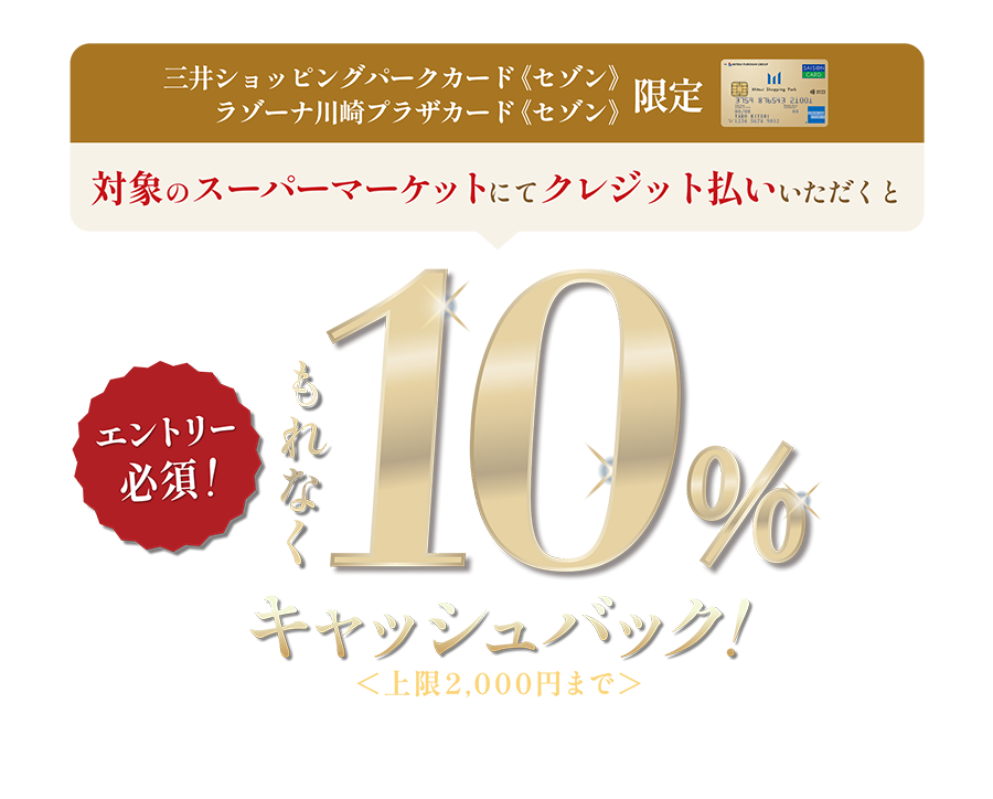 三井ショッピングパークカード《セゾン》ラゾーナ川崎プラザカード《セゾン》限定 対象のスーパーマーケットにてクレジット払いいただくともれなく10%キャッシュバック | 10/14（火）〜11/9（日）エントリー必須 ※三井ショッピングパークポイントの付与はございません