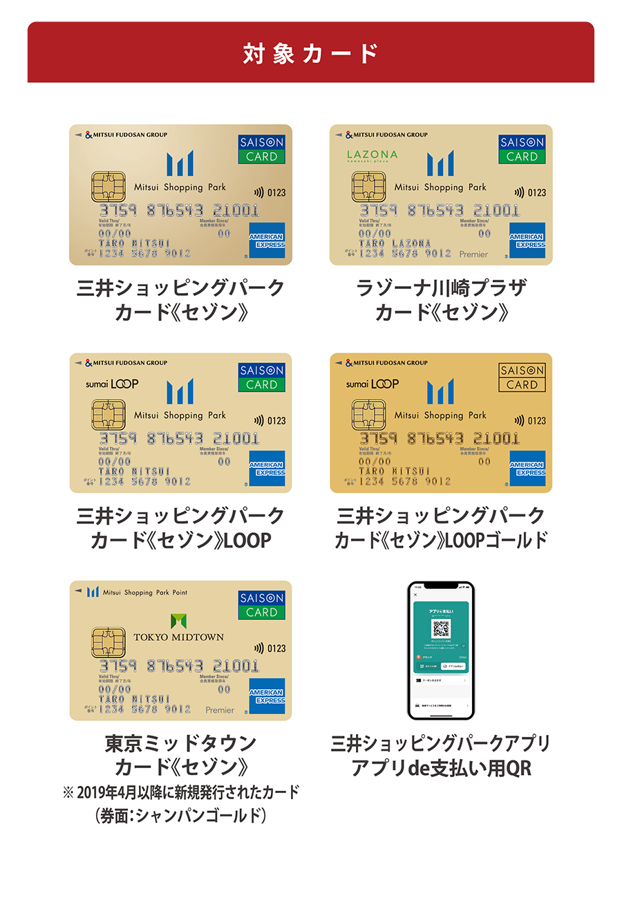 対象カード　三井ショッピングパークカード《セゾン》　ラゾーナ川崎プラザカード《セゾン》　三井ショッピングパークカード《セゾン》LOOP　三井ショッピングパークカード《セゾン》LOOPゴールド　東京ミッドタウン
カード《セゾン》※ 2019年4月以降に新規発行されたカード（券面：シャンパンゴールド）三井ショッピングパークアプリアプリde支払い用QR
